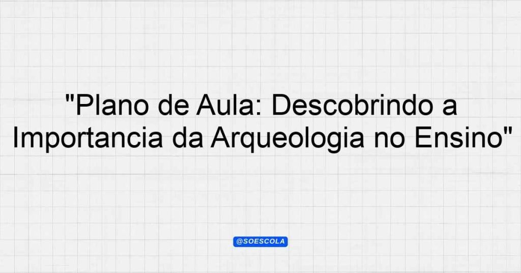 "Plano de Aula: Descobrindo a Importância da Arqueologia no Ensino ...